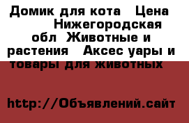 Домик для кота › Цена ­ 700 - Нижегородская обл. Животные и растения » Аксесcуары и товары для животных   